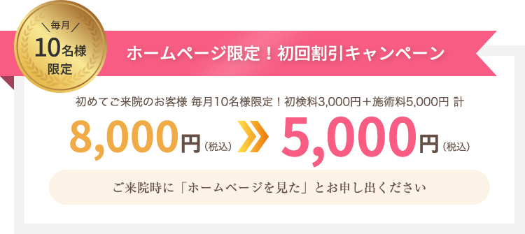 毎月10名様限定 ホームページ限定！初回割引キャンペーン 初めてご来院のお客様に限り8,000円(税込)が5,000円(税込)に！初回ご来院時に「ホームページを見た」とお申し出ください