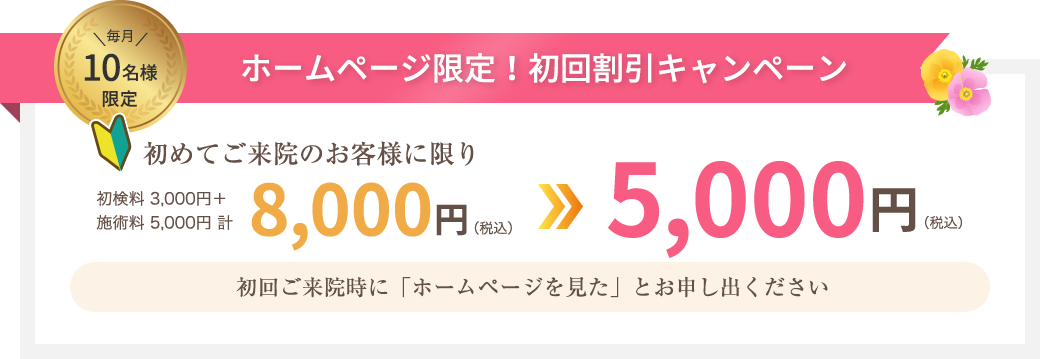 毎月10名様限定 ホームページ限定！初回割引キャンペーン 初めてご来院のお客様に限り8,000円(税込)が5,000円(税込)に！初回ご来院時に「ホームページを見た」とお申し出ください